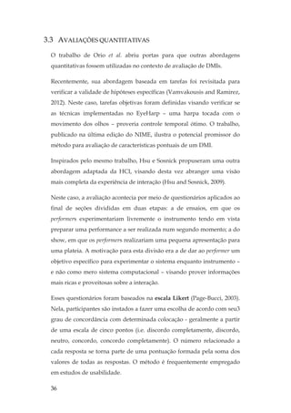 36
3.3 AVALIAÇÕES QUANTITATIVAS
O trabalho de Orio et al. abriu portas para que outras abordagens
quantitativas fossem utilizadas no contexto de avaliação de DMIs.
Recentemente, sua abordagem baseada em tarefas foi revisitada para
verificar a validade de hipóteses específicas (Vamvakousis and Ramirez,
2012). Neste caso, tarefas objetivas foram definidas visando verificar se
as técnicas implementadas no EyeHarp – uma harpa tocada com o
movimento dos olhos – proveria controle temporal ótimo. O trabalho,
publicado na última edição do NIME, ilustra o potencial promissor do
método para avaliação de características pontuais de um DMI.
Inspirados pelo mesmo trabalho, Hsu e Sosnick propuseram uma outra
abordagem adaptada da HCI, visando desta vez abranger uma visão
mais completa da experiência de interação (Hsu and Sosnick, 2009).
Neste caso, a avaliação acontecia por meio de questionários aplicados ao
final de seções divididas em duas etapas: a de ensaios, em que os
performers experimentariam livremente o instrumento tendo em vista
preparar uma performance a ser realizada num segundo momento; a do
show, em que os performers realizariam uma pequena apresentação para
uma plateia. A motivação para esta divisão era a de dar ao performer um
objetivo específico para experimentar o sistema enquanto instrumento –
e não como mero sistema computacional – visando prover informações
mais ricas e proveitosas sobre a interação.
Esses questionários foram baseados na escala Likert (Page-Bucci, 2003).
Nela, participantes são instados a fazer uma escolha de acordo com seu3
grau de concordância com determinada colocação - geralmente a partir
de uma escala de cinco pontos (i.e. discordo completamente, discordo,
neutro, concordo, concordo completamente). O número relacionado a
cada resposta se torna parte de uma pontuação formada pela soma dos
valores de todas as respostas. O método é frequentemente empregado
em estudos de usabilidade.
 