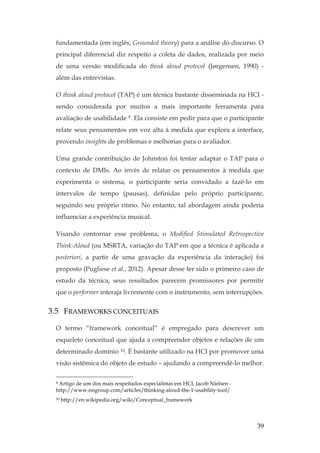 39
fundamentada (em inglês, Grounded theory) para a análise do discurso. O
principal diferencial diz respeito a coleta de dados, realizada por meio
de uma versão modificada do think aloud protocol (Jørgensen, 1990) -
além das entrevistas.
O think aloud protocol (TAP) é um técnica bastante disseminada na HCI -
sendo considerada por muitos a mais importante ferramenta para
avaliação de usabilidade 9. Ela consiste em pedir para que o participante
relate seus pensamentos em voz alta à medida que explora a interface,
provendo insights de problemas e melhorias para o avaliador.
Uma grande contribuição de Johnston foi tentar adaptar o TAP para o
contexto de DMIs. Ao invés de relatar os pensamentos à medida que
experimenta o sistema, o participante seria convidado a fazê-lo em
intervalos de tempo (pausas), definidas pelo próprio participante,
seguindo seu próprio ritmo. No entanto, tal abordagem ainda poderia
influenciar a experiência musical.
Visando contornar esse problema, o Modified Stimulated Retrospective
Think-Aloud (ou MSRTA, variação do TAP em que a técnica é aplicada a
posteriori, a partir de uma gravação da experiência da interação) foi
proposto (Pugliese et al., 2012). Apesar desse ter sido o primeiro caso de
estudo da técnica, seus resultados parecem promissores por permitir
que o performer interaja livremente com o instrumento, sem interrupções.
3.5 FRAMEWORKS CONCEITUAIS
O termo “framework conceitual” é empregado para descrever um
esqueleto conceitual que ajuda a compreender objetos e relações de um
determinado domínio 10. É bastante utilizado na HCI por promover uma
visão sistêmica do objeto de estudo – ajudando a compreendê-lo melhor.
9 Artigo de um dos mais respeitados especialistas em HCI, Jacob Nielsen -
http://www.nngroup.com/articles/thinking-aloud-the-1-usability-tool/
10 http://en.wikipedia.org/wiki/Conceptual_framework
 