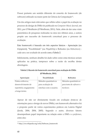 40
Possui portanto um sentido diferente do conceito de framework (de
software) utilizado na maior parte da Ciência da Computação11.
Um dos artigos mais relevantes que reflete sobre o papel da avaliação no
processo de design de DMIs foi publicado no Computer Music Journal, em
2011, por O’Modhrain (O’Modhrain, 2011). Nele, além de dar uma visão
panorâmica de pesquisas realizadas na área nos últimos anos, a autora
propõe um rascunho de framework conceitual para o processo de
avaliação.
Este framework é baseado em três aspectos básicos - Apreciação (ou
Enjoyment), “Tocabilidade” (ou Playability) e Robustez (ou Robustness) -
cada um a ser avaliado de acordo com a Tabela 2.
Infelizmente, nenhum detalhe foi dado sobre como estas técnicas seriam
aplicadas na prática, tampouco sobre a razão da escolha destas
abordagens.
Tabela 2. Recorte do framework conceitual para avaliação de DMIs
(O’Modhrain, 2011)
Apreciação Tocabilidade Robustez
Prática reflexiva;
desenvolvimento de
repertório; engajamento
a longo termo.
Métodos quantitativos
para avaliação de
interface com o usuário.
Métodos quantitativos
para teste de software e
hardware.
Apesar de não ser diretamente focado em avaliação (trata-se de
orientações para o design de novos DMIs), um framework alternativo foi
o proposto partir de vários experimentos práticos em Luteria Digital
(Jordà, 2004, 2004, 2005). Segundo o autor, diversos fatores
desempenham papel importante na relação entre o DMI e o performer,
entre eles:
11 http://en.wikipedia.org/wiki/Software_framework
 