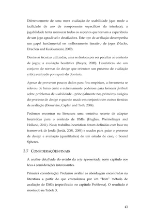 43
Diferentemente de uma mera avaliação de usabilidade (que mede a
facilidade de uso de componentes específicos da interface), a
jogabilidade tenta mensurar todos os aspectos que tornam a experiência
de um jogo agradável e desafiadora. Este tipo de avaliação desempenha
um papel fundamental no melhoramento iterativo de jogos (Nacke,
Drachen and Kuikkaniemi, 2009).
Dentre as técnicas utilizadas, uma se destaca por ser peculiar ao contexto
de jogos; a avaliação heurística (Breyer, 2008). Heurísticas são um
conjunto de normas de design que orientam um processo de avaliação
crítica realizado por experts do domínio.
Apesar de proverem poucos dados para fins empíricos, a ferramenta se
relevou de baixo custo e extremamente poderosa para fornecer feedback
sobre problemas de usabilidade - principalmente nos primeiros estágios
do processo de design e quando usado em conjunto com outras técnicas
de avaliação (Desurvire, Caplan and Toth, 2004).
Podemos encontrar na literatura uma tentativa recente de adaptar
heurísticas para o contexto de DMIs (Hughes, Wermelinger and
Holland, 2011). Neste trabalho, heurísticas foram definidas com base no
framework de Jordà (Jordà, 2004, 2004) e usados para guiar o processo
de design e avaliação (quantitativa) de um estudo de caso, o Sound
Spheres.
3.7 CONSIDERAÇÕES FINAIS
A análise detalhada do estado da arte apresentada neste capítulo nos
leva a considerações interessantes.
Primeira consideração: Podemos avaliar as abordagens encontradas na
literatura a partir do que entendemos por um “bom” método de
avaliação de DMIs (especificado no capítulo Problema). O resultado é
mostrado na Tabela 3.
 