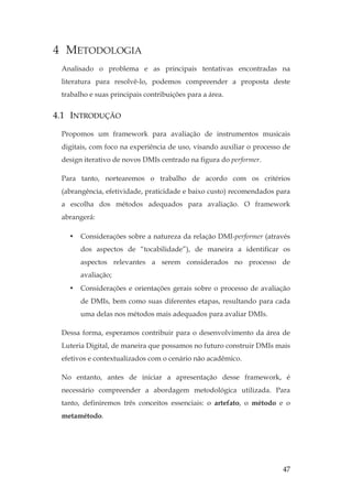 47
4 METODOLOGIA
Analisado o problema e as principais tentativas encontradas na
literatura para resolvê-lo, podemos compreender a proposta deste
trabalho e suas principais contribuições para a área.
4.1 INTRODUÇÃO
Propomos um framework para avaliação de instrumentos musicais
digitais, com foco na experiência de uso, visando auxiliar o processo de
design iterativo de novos DMIs centrado na figura do performer.
Para tanto, nortearemos o trabalho de acordo com os critérios
(abrangência, efetividade, praticidade e baixo custo) recomendados para
a escolha dos métodos adequados para avaliação. O framework
abrangerá:
• Considerações sobre a natureza da relação DMI-performer (através
dos aspectos de “tocabilidade”), de maneira a identificar os
aspectos relevantes a serem considerados no processo de
avaliação;
• Considerações e orientações gerais sobre o processo de avaliação
de DMIs, bem como suas diferentes etapas, resultando para cada
uma delas nos métodos mais adequados para avaliar DMIs.
Dessa forma, esperamos contribuir para o desenvolvimento da área de
Luteria Digital, de maneira que possamos no futuro construir DMIs mais
efetivos e contextualizados com o cenário não acadêmico.
No entanto, antes de iniciar a apresentação desse framework, é
necessário compreender a abordagem metodológica utilizada. Para
tanto, definiremos três conceitos essenciais: o artefato, o método e o
metamétodo.
 