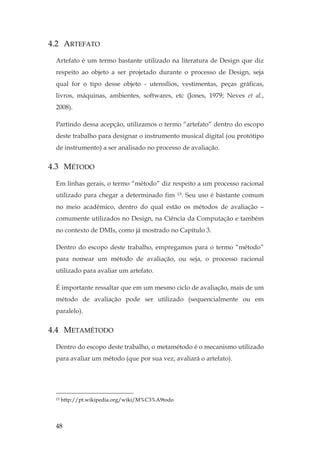 48
4.2 ARTEFATO
Artefato é um termo bastante utilizado na literatura de Design que diz
respeito ao objeto a ser projetado durante o processo de Design, seja
qual for o tipo desse objeto - utensílios, vestimentas, peças gráficas,
livros, máquinas, ambientes, softwares, etc (Jones, 1979; Neves et al.,
2008).
Partindo dessa acepção, utilizamos o termo “artefato” dentro do escopo
deste trabalho para designar o instrumento musical digital (ou protótipo
de instrumento) a ser analisado no processo de avaliação.
4.3 MÉTODO
Em linhas gerais, o termo “método” diz respeito a um processo racional
utilizado para chegar a determinado fim 15. Seu uso é bastante comum
no meio acadêmico, dentro do qual estão os métodos de avaliação –
comumente utilizados no Design, na Ciência da Computação e também
no contexto de DMIs, como já mostrado no Capítulo 3.
Dentro do escopo deste trabalho, empregamos para o termo “método”
para nomear um método de avaliação, ou seja, o processo racional
utilizado para avaliar um artefato.
É importante ressaltar que em um mesmo ciclo de avaliação, mais de um
método de avaliação pode ser utilizado (sequencialmente ou em
paralelo).
4.4 METAMÉTODO
Dentro do escopo deste trabalho, o metamétodo é o mecanismo utilizado
para avaliar um método (que por sua vez, avaliará o artefato).
15 http://pt.wikipedia.org/wiki/M%C3%A9todo
 