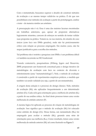 49
Com o metamétodo, buscamos superar o desafio de construir métodos
de avaliação e ao mesmo tempo validá-los na prática. É ele que nos
possibilitará criar métodos de avaliação a partir de prototipagem, análise
e teste – de maneira similar aos artefatos.
A preocupação não é vã. Essa é uma das maiores lacunas encontradas
em trabalhos anteriores, que, apesar de proporem alternativas
logicamente atraentes, carecem de esforços no sentido de tentar validar
suas propostas na prática. Tratam-se, na sua maioria, de estudos de caso
únicos (com foco nos DMIs gerados), onde não há posicionamento
critico com relação ao processo empregado. Em muitos casos, não há
sequer justificativa para a escolha dos métodos.
Tal problema não é restrito a pesquisas com DMIs: é um problema difícil
e é também recorrente na HCI tradicional.
Visando contorná-lo, pesquisadores (Wiberg, Jegers and Desurvire,
2009) propuseram um framework conceitual para o design iterativo de
metodologias de avaliação com foco no contexto de diversão e
entretenimento (uma “metametodologia”). Nele, o método de avaliação
é construído a partir de experimentos empíricos práticos, a medida que
também vai sendo validado (ou seja, a partir de um metamétodo).
A origem desta solução é o processo do design clássico. Nele, métodos
de avaliação (Me) são aplicados frequentemente a um determinado
artefato (Os). Cada ciclo gera orientações para a melhoria do artefato (Ks)
a partir de sua análise crítica. Ao final deste processo temos uma versão
melhorada do artefato anterior (P).
A mesma lógica foi aplicada ao processo de criação de metodologias de
avaliação. Isso significa que o método de avaliação (Me) foi colocado
como artefato de design (Os). Dessa forma, um metamétodo (Mm) foi
empregado para avaliar o método (Me), gerando uma série de
orientações para sua melhoria (Km). Como resultado, temos uma versão
melhorada do método anterior (M), tal como ilustrado na Figura 3.
 