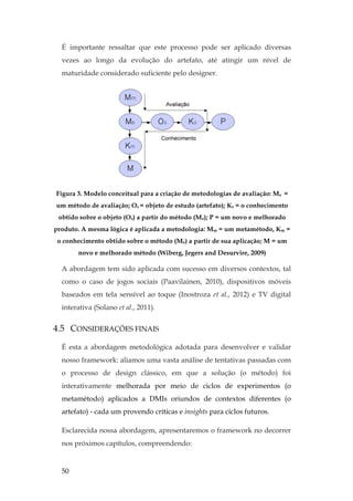 50
É importante ressaltar que este processo pode ser aplicado diversas
vezes ao longo da evolução do artefato, até atingir um nível de
maturidade considerado suficiente pelo designer.
Figura 3. Modelo conceitual para a criação de metodologias de avaliação: Me =
um método de avaliação; Os = objeto de estudo (artefato); Ks = o conhecimento
obtido sobre o objeto (Os) a partir do método (Me); P = um novo e melhorado
produto. A mesma lógica é aplicada a metodologia: Mm = um metamétodo, Km =
o conhecimento obtido sobre o método (Me) a partir de sua aplicação; M = um
novo e melhorado método (Wiberg, Jegers and Desurvire, 2009)
A abordagem tem sido aplicada com sucesso em diversos contextos, tal
como o caso de jogos sociais (Paavilainen, 2010), dispositivos móveis
baseados em tela sensível ao toque (Inostroza et al., 2012) e TV digital
interativa (Solano et al., 2011).
4.5 CONSIDERAÇÕES FINAIS
É esta a abordagem metodológica adotada para desenvolver e validar
nosso framework: aliamos uma vasta análise de tentativas passadas com
o processo de design clássico, em que a solução (o método) foi
interativamente melhorada por meio de ciclos de experimentos (o
metamétodo) aplicados a DMIs oriundos de contextos diferentes (o
artefato) - cada um provendo críticas e insights para ciclos futuros.
Esclarecida nossa abordagem, apresentaremos o framework no decorrer
nos próximos capítulos, compreendendo:
 
