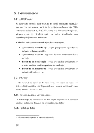 52
5 EXPERIMENTOS
5.1 INTRODUÇÃO
O framework proposto neste trabalho foi sendo construído e refinado
por meio da aplicação de três ciclos de avaliação analisando três DMIs
diferentes (Barbosa et al., 2011, 2012, 2013). Nos próximos subcapítulos,
descreveremos em detalhes cada um deles, ressaltando suas
contribuições para nosso framework.
Cada ciclo será apresentado em função de quatro seções:
• Apresentando a metodologia – seção que apresenta e justifica os
métodos utilizados no ciclo;
• Apresentando o artefato – seção que descreve o artefato avaliado
no ciclo;
• Resultado da metodologia – seção que analisa criticamente o
artefato avaliado no ciclo a partir da metodologia;
• Resultado do metamétodo – seção que analisa criticamente o
método utilizado no ciclo.
5.2 1º CICLO
Todo material de apoio usado neste ciclo, bem como os resultados
intermediários obtidos, está disponível para consulta na internet16 e na
seção Anexo I – Dados 1º Ciclo.
5.2.1 APRESENTANDO A METODOLOGIA
A metodologia foi subdividida em três etapas sequenciais: a coleta de
dados, o tratamento de dados e a apresentação de dados.
5.2.1.1 Coleta de dados
16 http://www.cin.ufpe.br/~jbcj/kimusic-evaluation
 