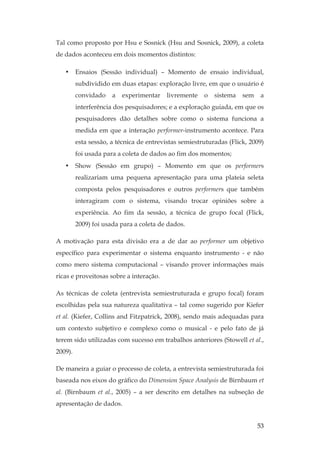 53
Tal como proposto por Hsu e Sosnick (Hsu and Sosnick, 2009), a coleta
de dados aconteceu em dois momentos distintos:
• Ensaios (Sessão individual) – Momento de ensaio individual,
subdividido em duas etapas: exploração livre, em que o usuário é
convidado a experimentar livremente o sistema sem a
interferência dos pesquisadores; e a exploração guiada, em que os
pesquisadores dão detalhes sobre como o sistema funciona a
medida em que a interação performer-instrumento acontece. Para
esta sessão, a técnica de entrevistas semiestruturadas (Flick, 2009)
foi usada para a coleta de dados ao fim dos momentos;
• Show (Sessão em grupo) – Momento em que os performers
realizariam uma pequena apresentação para uma plateia seleta
composta pelos pesquisadores e outros performers que também
interagiram com o sistema, visando trocar opiniões sobre a
experiência. Ao fim da sessão, a técnica de grupo focal (Flick,
2009) foi usada para a coleta de dados.
A motivação para esta divisão era a de dar ao performer um objetivo
específico para experimentar o sistema enquanto instrumento - e não
como mero sistema computacional – visando prover informações mais
ricas e proveitosas sobre a interação.
As técnicas de coleta (entrevista semiestruturada e grupo focal) foram
escolhidas pela sua natureza qualitativa – tal como sugerido por Kiefer
et al. (Kiefer, Collins and Fitzpatrick, 2008), sendo mais adequadas para
um contexto subjetivo e complexo como o musical - e pelo fato de já
terem sido utilizadas com sucesso em trabalhos anteriores (Stowell et al.,
2009).
De maneira a guiar o processo de coleta, a entrevista semiestruturada foi
baseada nos eixos do gráfico do Dimension Space Analysis de Birnbaum et
al. (Birnbaum et al., 2005) – a ser descrito em detalhes na subseção de
apresentação de dados.
 