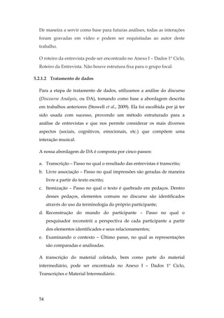 54
De maneira a servir como base para futuras análises, todas as interações
foram gravadas em vídeo e podem ser requisitadas ao autor deste
trabalho.
O roteiro da entrevista pode ser encontrado no Anexo I – Dados 1º Ciclo,
Roteiro da Entrevista. Não houve estrutura fixa para o grupo focal.
5.2.1.2 Tratamento de dados
Para a etapa de tratamento de dados, utilizamos a análise do discurso
(Discourse Analysis, ou DA), tomando como base a abordagem descrita
em trabalhos anteriores (Stowell et al., 2009). Ela foi escolhida por já ter
sido usada com sucesso, provendo um método estruturado para a
análise de entrevistas e que nos permite considerar os mais diversos
aspectos (sociais, cognitivos, emocionais, etc.) que compõem uma
interação musical.
A nossa abordagem de DA é composta por cinco passos:
a. Transcrição – Passo no qual o resultado das entrevistas é transcrito;
b. Livre associação – Passo no qual impressões são geradas de maneira
livre a partir do texto escrito;
c. Itemização – Passo no qual o texto é quebrado em pedaços. Dentro
desses pedaços, elementos comuns no discurso são identificados
através do uso da terminologia do próprio participante;
d. Reconstrução do mundo do participante – Passo no qual o
pesquisador reconstrói a perspectiva de cada participante a partir
dos elementos identificados e seus relacionamentos;
e. Examinando o contexto – Último passo, no qual as representações
são comparadas e analisadas.
A transcrição do material coletado, bem como parte do material
intermediário, pode ser encontrada no Anexo I – Dados 1º Ciclo,
Transcrições e Material Intermediário.
 