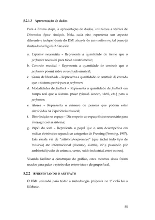 55
5.2.1.3 Apresentação de dados
Para a última etapa, a apresentação de dados, utilizamos a técnica de
Dimension Space Analysis. Nela, cada eixo representa um aspecto
diferente e independente do DMI através de um continuum, tal como já
ilustrado na Figura 2. São eles:
a. Expertise necessária – Representa a quantidade de treino que o
performer necessita para tocar o instrumento;
b. Controle musical – Representa a quantidade de controle que o
performer possui sobre o resultado musical;
c. Graus de liberdade – Representa a quantidade de controle de entrada
que o sistema provê para o performer;
d. Modalidades de feedback – Representa a quantidade de feedback em
tempo real que o sistema provê (visual, sonoro, táctil, etc.) para o
performer;
e. Atores – Representa o número de pessoas que podem estar
envolvidas na experiência musical;
f. Distribuição no espaço – Diz respeito ao espaço físico necessário para
interagir com o sistema;
g. Papel do som – Representa o papel que o som desempenha em
mídias eletrônicas segundo as categorias de Pressing (Pressing, 1997).
Esta escala vai de “artístico/expressivo” (que inclui todo tipo de
músicas) até informacional (discurso, alarme, etc.), passando por
ambiental (ruído de animais, vento, ruído industrial, entre outros).
Visando facilitar a construção do gráfico, estes mesmos eixos foram
usados para guiar o roteiro das entrevistas e do grupo focal.
5.2.2 APRESENTANDO O ARTEFATO
O DMI utilizado para testar a metodologia proposta no 1º ciclo foi o
KiMusic.
 