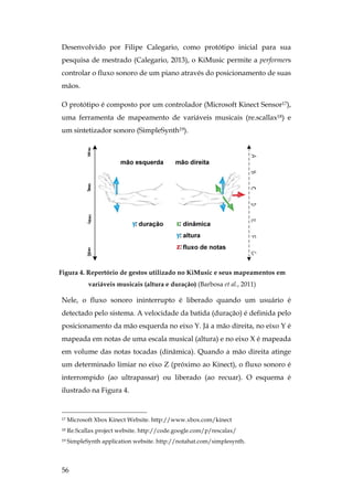 56
Desenvolvido por Filipe Calegario, como protótipo inicial para sua
pesquisa de mestrado (Calegario, 2013), o KiMusic permite a performers
controlar o fluxo sonoro de um piano através do posicionamento de suas
mãos.
O protótipo é composto por um controlador (Microsoft Kinect Sensor17),
uma ferramenta de mapeamento de variáveis musicais (re.scallax18) e
um sintetizador sonoro (SimpleSynth19).
Figura 4. Repertório de gestos utilizado no KiMusic e seus mapeamentos em
variáveis musicais (altura e duração) (Barbosa et al., 2011)
Nele, o fluxo sonoro ininterrupto é liberado quando um usuário é
detectado pelo sistema. A velocidade da batida (duração) é definida pelo
posicionamento da mão esquerda no eixo Y. Já a mão direita, no eixo Y é
mapeada em notas de uma escala musical (altura) e no eixo X é mapeada
em volume das notas tocadas (dinâmica). Quando a mão direita atinge
um determinado limiar no eixo Z (próximo ao Kinect), o fluxo sonoro é
interrompido (ao ultrapassar) ou liberado (ao recuar). O esquema é
ilustrado na Figura 4.
17 Microsoft Xbox Kinect Website. http://www.xbox.com/kinect
18 Re.Scallax project website. http://code.google.com/p/rescalax/
19 SimpleSynth application website. http://notahat.com/simplesynth.
 