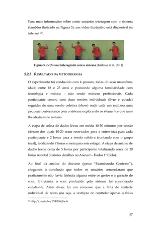 57
Para mais informações sobre como usuários interagem com o sistema
(também ilustrado na Figura 5), um vídeo ilustrativo está disponível na
internet 20.
Figura 5. Performer interagindo com o sistema (Barbosa et al., 2011)
5.2.3 RESULTADO DA METODOLOGIA
O experimento foi conduzido com 4 pessoas, todas do sexo masculino,
idade entre 18 e 25 anos e possuindo alguma familiaridade com
tecnologia e música – não sendo músicos profissionais. Cada
participante contou com duas sessões individuais (livre e guiada)
seguidas de uma sessão coletiva (show) onde cada um realizou uma
pequena performance com o sistema explorando os elementos que mais
lhe atraíram no sistema.
A etapa de coleta de dados levou em média 40-50 minutos por sessão
(dentro dos quais 10-20 eram reservados para a entrevista) para cada
participante e 2 horas para a sessão coletiva (contando com o grupo
focal), totalizando 7 horas e meia para este estágio. A etapa de análise de
dados levou cerca de 5 horas por participante totalizando cerca de 20
horas no total (maiores detalhes no Anexo I – Dados 1º Ciclo).
Ao final da análise do discurso (passo “Examinando Contexto”),
chegamos à conclusão que todos os usuários concordaram que
praticamente não havia latência alguma entre os gestos e a geração de
som. Entretanto, o som produzido pelo sistema foi considerado
entediante. Além disso, foi um consenso que a falta de controle
individual de notas (ou seja, a restrição de controlar apenas o fluxo
20 http://youtu.be/FVEY8vJfw-k
 