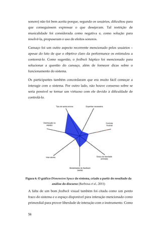 58
sonoro) não foi bem aceita porque, segundo os usuários, dificultou para
que conseguissem expressar o que desejavam. Tal restrição de
musicalidade foi considerada como negativa e, como solução para
resolvê-la, propuseram o uso de efeitos sonoros.
Cansaço foi um outro aspecto recorrente mencionado pelos usuários –
apesar do fato de que o objetivo claro da performance os estimulou a
contorná-lo. Como sugestão, o feedback háptico foi mencionado para
solucionar a questão do cansaço, além de fornecer dicas sobre o
funcionamento do sistema.
Os participantes também concordaram que era muito fácil começar a
interagir com o sistema. Por outro lado, não houve consenso sobre se
seria possível se tornar um virtuoso com ele devido à dificuldade de
controlá-lo.
Figura 6. O gráfico Dimension Space do sistema, criado a partir do resultado da
análise do discurso (Barbosa et al., 2011)
A falta de um bom feedback visual também foi citada como um ponto
fraco do sistema e o espaço disponível para interação mencionado como
primordial para prover liberdade de interação com o instrumento. Como
 