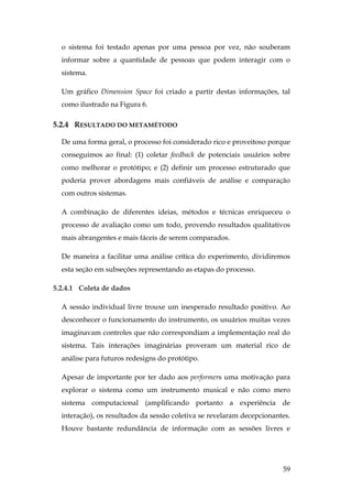 59
o sistema foi testado apenas por uma pessoa por vez, não souberam
informar sobre a quantidade de pessoas que podem interagir com o
sistema.
Um gráfico Dimension Space foi criado a partir destas informações, tal
como ilustrado na Figura 6.
5.2.4 RESULTADO DO METAMÉTODO
De uma forma geral, o processo foi considerado rico e proveitoso porque
conseguimos ao final: (1) coletar feedback de potenciais usuários sobre
como melhorar o protótipo; e (2) definir um processo estruturado que
poderia prover abordagens mais confiáveis de análise e comparação
com outros sistemas.
A combinação de diferentes ideias, métodos e técnicas enriqueceu o
processo de avaliação como um todo, provendo resultados qualitativos
mais abrangentes e mais fáceis de serem comparados.
De maneira a facilitar uma análise crítica do experimento, dividiremos
esta seção em subseções representando as etapas do processo.
5.2.4.1 Coleta de dados
A sessão individual livre trouxe um inesperado resultado positivo. Ao
desconhecer o funcionamento do instrumento, os usuários muitas vezes
imaginavam controles que não correspondiam a implementação real do
sistema. Tais interações imaginárias proveram um material rico de
análise para futuros redesigns do protótipo.
Apesar de importante por ter dado aos performers uma motivação para
explorar o sistema como um instrumento musical e não como mero
sistema computacional (amplificando portanto a experiência de
interação), os resultados da sessão coletiva se revelaram decepcionantes.
Houve bastante redundância de informação com as sessões livres e
 