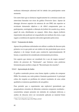 60
nenhuma informação adicional útil foi obtida dos participantes neste
momento.
Um outro fator que se destacou negativamente foi a estrutura usada nas
entrevistas baseadas nos eixos do gráfico Dimension Space. Apesar de
abranger diversos aspectos da natureza de um DMI, tais aspectos se
revelaram demasiado objetivos e de difícil compreensão para os
participantes, restringindo a obtenção de feedback do usuário (e.g. atores,
papel do som, distribuição no espaço). Além disso, alguns feedbacks
importantes não puderam ser enquadrados em nenhum dos eixos, o que
sugere a existência de aspectos relevantes ignorados pelos eixos.
5.2.4.2 Tratamento de dados
Apesar dos problemas enfrentados em utilizar a análise do discurso pela
primeira vez (o que pode ser um indício de não praticidade para novos
adeptos) e do tempo levado para conduzi-la (aproximadamente 20
horas), a experiência foi considerada extremamente proveitosa.
Um aspecto que merece ser ressaltado foi o uso de mapas mentais21
dentro do processo de “Itemização”, que forneceu uma poderosa
ferramenta para auxiliar a etapa de “Reconstrução dos mundos”.
5.2.4.3 Apresentação de dados
O gráfico construído proveu uma forma rápida e prática de comparar
DMIs. No entanto, seu valor prático é bastante questionável. A principal
crítica diz respeito ao problema de reduzir resultados de uma coleta
qualitativa à natureza quantitativa de um gráfico.
Para permitir que o experimento seja replicável (permitindo que
pesquisadores oriundos de diferentes contextos comparem resultados -
característica sempre presente em métodos de avaliação efetivos), a
análise de discurso deve ser novamente aplicada ao material bruto
21 http://pt.wikipedia.org/wiki/Mapa_mental
 