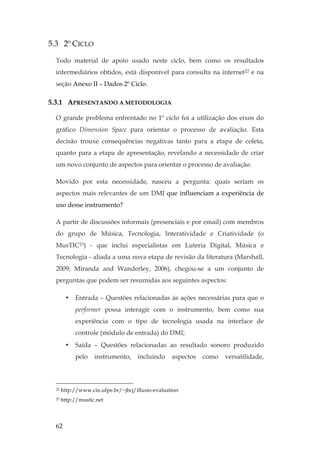 62
5.3 2º CICLO
Todo material de apoio usado neste ciclo, bem como os resultados
intermediários obtidos, está disponível para consulta na internet22 e na
seção Anexo II – Dados 2º Ciclo.
5.3.1 APRESENTANDO A METODOLOGIA
O grande problema enfrentado no 1º ciclo foi a utilização dos eixos do
gráfico Dimension Space para orientar o processo de avaliação. Esta
decisão trouxe consequências negativas tanto para a etapa de coleta,
quanto para a etapa de apresentação, revelando a necessidade de criar
um novo conjunto de aspectos para orientar o processo de avaliação.
Movido por esta necessidade, nasceu a pergunta: quais seriam os
aspectos mais relevantes de um DMI que influenciam a experiência de
uso desse instrumento?
A partir de discussões informais (presenciais e por email) com membros
do grupo de Música, Tecnologia, Interatividade e Criatividade (o
MusTIC23) - que inclui especialistas em Luteria Digital, Música e
Tecnologia - aliada a uma nova etapa de revisão da literatura (Marshall,
2009; Miranda and Wanderley, 2006), chegou-se a um conjunto de
perguntas que podem ser resumidas aos seguintes aspectos:
• Entrada – Questões relacionadas às ações necessárias para que o
performer possa interagir com o instrumento, bem como sua
experiência com o tipo de tecnologia usada na interface de
controle (módulo de entrada) do DMI;
• Saída – Questões relacionadas ao resultado sonoro produzido
pelo instrumento, incluindo aspectos como versatilidade,
22 http://www.cin.ufpe.br/~jbcj/illusio-evaluation
23 http://mustic.net
 