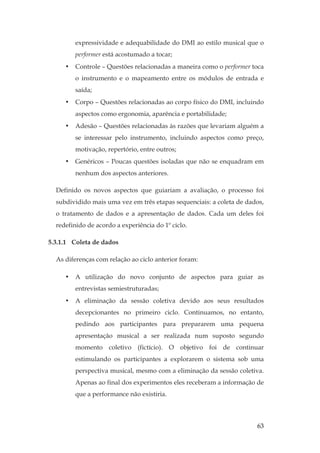 63
expressividade e adequabilidade do DMI ao estilo musical que o
performer está acostumado a tocar;
• Controle – Questões relacionadas a maneira como o performer toca
o instrumento e o mapeamento entre os módulos de entrada e
saída;
• Corpo – Questões relacionadas ao corpo físico do DMI, incluindo
aspectos como ergonomia, aparência e portabilidade;
• Adesão – Questões relacionadas às razões que levariam alguém a
se interessar pelo instrumento, incluindo aspectos como preço,
motivação, repertório, entre outros;
• Genéricos – Poucas questões isoladas que não se enquadram em
nenhum dos aspectos anteriores.
Definido os novos aspectos que guiariam a avaliação, o processo foi
subdividido mais uma vez em três etapas sequenciais: a coleta de dados,
o tratamento de dados e a apresentação de dados. Cada um deles foi
redefinido de acordo a experiência do 1º ciclo.
5.3.1.1 Coleta de dados
As diferenças com relação ao ciclo anterior foram:
• A utilização do novo conjunto de aspectos para guiar as
entrevistas semiestruturadas;
• A eliminação da sessão coletiva devido aos seus resultados
decepcionantes no primeiro ciclo. Continuamos, no entanto,
pedindo aos participantes para prepararem uma pequena
apresentação musical a ser realizada num suposto segundo
momento coletivo (fictício). O objetivo foi de continuar
estimulando os participantes a explorarem o sistema sob uma
perspectiva musical, mesmo com a eliminação da sessão coletiva.
Apenas ao final dos experimentos eles receberam a informação de
que a performance não existiria.
 