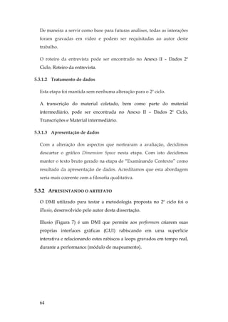 64
De maneira a servir como base para futuras análises, todas as interações
foram gravadas em vídeo e podem ser requisitadas ao autor deste
trabalho.
O roteiro da entrevista pode ser encontrado no Anexo II – Dados 2º
Ciclo, Roteiro da entrevista.
5.3.1.2 Tratamento de dados
Esta etapa foi mantida sem nenhuma alteração para o 2º ciclo.
A transcrição do material coletado, bem como parte do material
intermediário, pode ser encontrada no Anexo II – Dados 2º Ciclo,
Transcrições e Material intermediário.
5.3.1.3 Apresentação de dados
Com a alteração dos aspectos que nortearam a avaliação, decidimos
descartar o gráfico Dimension Space nesta etapa. Com isto decidimos
manter o texto bruto gerado na etapa de “Examinando Contexto” como
resultado da apresentação de dados. Acreditamos que esta abordagem
seria mais coerente com a filosofia qualitativa.
5.3.2 APRESENTANDO O ARTEFATO
O DMI utilizado para testar a metodologia proposta no 2º ciclo foi o
Illusio, desenvolvido pelo autor desta dissertação.
Illusio (Figura 7) é um DMI que permite aos performers criarem suas
próprias interfaces gráficas (GUI) rabiscando em uma superfície
interativa e relacionando estes rabiscos a loops gravados em tempo real,
durante a performance (módulo de mapeamento).
 