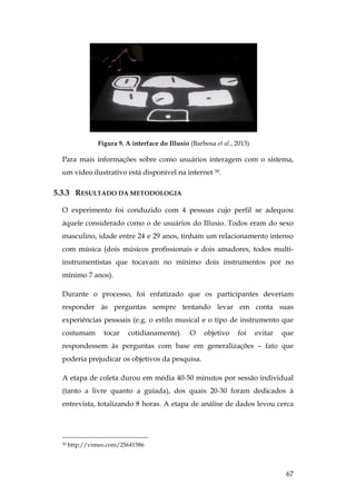 67
Figura 9. A interface do Illusio (Barbosa et al., 2013)
Para mais informações sobre como usuários interagem com o sistema,
um vídeo ilustrativo está disponível na internet 30.
5.3.3 RESULTADO DA METODOLOGIA
O experimento foi conduzido com 4 pessoas cujo perfil se adequou
àquele considerado como o de usuários do Illusio. Todos eram do sexo
masculino, idade entre 24 e 29 anos, tinham um relacionamento intenso
com música (dois músicos profissionais e dois amadores, todos multi-
instrumentistas que tocavam no mínimo dois instrumentos por no
mínimo 7 anos).
Durante o processo, foi enfatizado que os participantes deveriam
responder às perguntas sempre tentando levar em conta suas
experiências pessoais (e.g. o estilo musical e o tipo de instrumento que
costumam tocar cotidianamente). O objetivo foi evitar que
respondessem às perguntas com base em generalizações – fato que
poderia prejudicar os objetivos da pesquisa.
A etapa de coleta durou em média 40-50 minutos por sessão individual
(tanto a livre quanto a guiada), dos quais 20-30 foram dedicados à
entrevista, totalizando 8 horas. A etapa de análise de dados levou cerca
30 http://vimeo.com/25641586
 