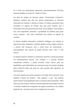 68
de 7 horas por participante totalizando aproximadamente 28 horas
(maiores detalhes no Anexo II – Dados 2º Ciclo).
Ao final da análise do discurso (passo “Examinando Contexto”),
pudemos verificar que três dos quatro participantes se disseram
motivados em explorar o sistema no futuro. O sistema apresentou bons
resultados no aspecto de adesão, fato que pode sinalizar que o
instrumento tem alto potencial para atrair novos adeptos. Com relação a
isso, seria importante aumentar a quantidade de feedbacks para guiar
novos usuários – fato mais comentado com relação ao aspecto de
controle.
O sistema também apresentou resultados ambíguos com relação ao
aspecto de corpo. Enquanto a interface gráfica recebeu elogios efusivos,
o mesmo não aconteceu com o corpo físico do instrumento –
principalmente com relação ao pedal, descrito como “feio” e “não
usável”.
Os demais aspectos também se mostraram sensíveis e merecem atenção
em melhoramentos futuros. Um exemplo é a entrada. Embora
considerado intuitivo, o pedal levantou várias criticas pela sua
fragilidade e pela dificuldade em sincronizar loops da maneira desejada
pelos performers (fato que pode ter sido causado pelo algoritmo de
sincronização).
Um outro aspecto que merece atenção é o de saída. Ele foi descrito como
limitado (“música de mantra”, “não orgânica” e que “não permite
improvisação”) principalmente entre os usuários mais experientes. Além
disso, por não fornecer nenhum controle adicional (como efeitos sonoros
e volume), também foi comparado em alguns momentos a um simples
pedal de loop – mas bem mais caro e complexo de ser usado.
 