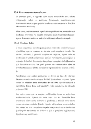 69
5.3.4 RESULTADO DO METAMÉTODO
De maneira geral, o segundo ciclo trouxe maturidade para refletir
criticamente sobre o processo, levantando questionamentos
interessantes sobre etapas que não mudaram anteriormente (a de coleta
e tratamento de dados).
Além disso, melhoramentos significativos puderam ser percebidos nas
mudanças propostas. No entanto, problemas ainda foram identificados -
alguns deles recorrentes – e serão discutidos nas subseções a seguir.
5.3.4.1 Coleta de dados
O novo conjunto de aspectos para guiar as entrevistas semiestruturadas
possibilitou que o processo se tornasse mais conciso e focado. No
entanto, tal como o primeiro conjunto de aspectos, alguns deles se
mostraram de difícil compreensão para os participantes, restringindo a
obtenção de feedback do usuário. Além disso, a estrutura definida acabou
por desviando o foco dos participantes para comentarem sobre os
aspectos técnicos do DMI e não sobre a experiência que tiveram ao tocá-
lo.
Acreditamos que ambos problemas se devem ao fato de estarmos
focando em aspectos da natureza do DMI (ilustrado na pergunta “quais
seriam os aspectos mais relevantes de um DMI que influenciam a
experiência de uso desse instrumento?”) e não na natureza da interação
performer-DMI.
Um outro ponto que se revelou problemático foram as entrevistas
semiestruturadas. Apesar de mais uma vez ter fornecido boas
orientações sobre como melhorar o protótipo, a técnica abriu muito
espaço para que a opinião do entrevistador influenciasse nos resultados.
Isto parece ter sido causado tanto pela inexperiência do entrevistador
quanto pela dificuldade em explicar o que as perguntas significavam,
devido ao seu teor técnico.
 
