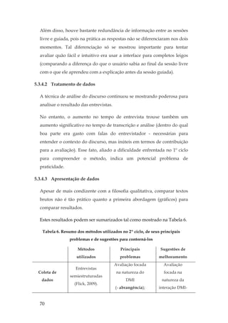 70
Além disso, houve bastante redundância de informação entre as sessões
livre e guiada, pois na prática as respostas não se diferenciaram nos dois
momentos. Tal diferenciação só se mostrou importante para tentar
avaliar quão fácil e intuitivo era usar a interface para completos leigos
(comparando a diferença do que o usuário sabia ao final da sessão livre
com o que ele aprendeu com a explicação antes da sessão guiada).
5.3.4.2 Tratamento de dados
A técnica de análise do discurso continuou se mostrando poderosa para
analisar o resultado das entrevistas.
No entanto, o aumento no tempo de entrevista trouxe também um
aumento significativo no tempo de transcrição e análise (dentro do qual
boa parte era gasto com falas do entrevistador - necessárias para
entender o contexto do discurso, mas inúteis em termos de contribuição
para a avaliação). Esse fato, aliado a dificuldade enfrentada no 1º ciclo
para compreender o método, indica um potencial problema de
praticidade.
5.3.4.3 Apresentação de dados
Apesar de mais condizente com a filosofia qualitativa, comparar textos
brutos não é tão prático quanto a primeira abordagem (gráficos) para
comparar resultados.
Estes resultados podem ser sumarizados tal como mostrado na Tabela 6.
Tabela 6. Resumo dos métodos utilizados no 2º ciclo, de seus principais
problemas e de sugestões para contorná-los
Métodos
utilizados
Principais
problemas
Sugestões de
melhoramento
Coleta de
dados
Entrevistas
semiestruturadas
(Flick, 2009).
Avaliação focada
na natureza do
DMI
(- abrangência);
Avaliação
focada na
natureza da
interação DMI-
 