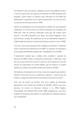 72
Ao final do 2º ciclo, levantamos a hipótese de que este problema se deve
a um foco equivocado nos aspectos da natureza do DMI (ilustrado pela
pergunta “quais seriam os aspectos mais relevantes de um DMI que
influenciam a experiência de uso desse instrumento?”) ao invés do foco
na natureza da interação performer-DMI.
Apesar de semelhante, esta nova perspectiva implica em uma diferença
importante. Ao invés de focar em analisar elementos que compõem um
DMI pela visão do performer (elementos esses que são muitas vezes
técnicos e de difícil apreensão por leigos em Luteria Digital), o foco
passaria para a análise da experiência de uso do instrumento segundo a
subjetividade do performer (o quão bom foi para o performer tocar o DMI).
Com isso, nasce uma separação antes ambígua na literatura: a diferença
entre os aspectos (da natureza) de um DMI e os aspectos da experiência
de uso (aqui denominados aspectos de “tocabilidade”) de um DMI.
É importante ressaltar que a relação entre avaliação e aspectos da
natureza do DMI é íntima e continuará acontecendo. A diferença é que
ela não se dará através do performer como nos ciclos anteriores, mas sim
através do especialista em Luteria Digital, que irá traduzir os insights
obtidos na avaliação em melhoramentos dos aspectos do DMI.
Tal mudança de perspectiva nos levou a uma nova questão que passou a
orientar a busca por um novo conjunto de aspectos: “o que levaria um
performer a julgar um determinado instrumento como bom ou ruim?”.
Com isso em mente, foi iniciada uma nova rodada de discussões
(presenciais e por email) com membros do MusTIC, aliada a um novo
processo de revisão da literatura (Amaya et al., 2008; Hughes,
Wermelinger and Holland, 2011; Jordà, 2005), chegando-se a um novo
conjunto de perguntas que podem ser resumidas aos seguintes aspectos
de “tocabilidade”:
 