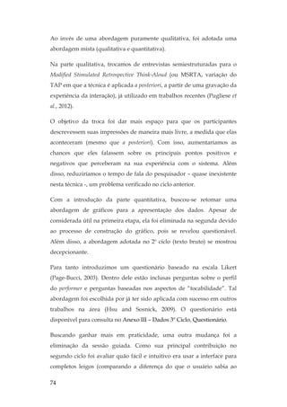 74
Ao invés de uma abordagem puramente qualitativa, foi adotada uma
abordagem mista (qualitativa e quantitativa).
Na parte qualitativa, trocamos de entrevistas semiestruturadas para o
Modified Stimulated Retrospective Think-Aloud (ou MSRTA, variação do
TAP em que a técnica é aplicada a posteriori, a partir de uma gravação da
experiência da interação), já utilizado em trabalhos recentes (Pugliese et
al., 2012).
O objetivo da troca foi dar mais espaço para que os participantes
descrevessem suas impressões de maneira mais livre, a medida que elas
aconteceram (mesmo que a posteriori). Com isso, aumentaríamos as
chances que eles falassem sobre os principais pontos positivos e
negativos que perceberam na sua experiência com o sistema. Além
disso, reduziríamos o tempo de fala do pesquisador – quase inexistente
nesta técnica -, um problema verificado no ciclo anterior.
Com a introdução da parte quantitativa, buscou-se retomar uma
abordagem de gráficos para a apresentação dos dados. Apesar de
considerada útil na primeira etapa, ela foi eliminada na segunda devido
ao processo de construção do gráfico, pois se revelou questionável.
Além disso, a abordagem adotada no 2º ciclo (texto bruto) se mostrou
decepcionante.
Para tanto introduzimos um questionário baseado na escala Likert
(Page-Bucci, 2003). Dentro dele estão inclusas perguntas sobre o perfil
do performer e perguntas baseadas nos aspectos de “tocabilidade”. Tal
abordagem foi escolhida por já ter sido aplicada com sucesso em outros
trabalhos na área (Hsu and Sosnick, 2009). O questionário está
disponível para consulta no Anexo III – Dados 3º Ciclo, Questionário.
Buscando ganhar mais em praticidade, uma outra mudança foi a
eliminação da sessão guiada. Como sua principal contribuição no
segundo ciclo foi avaliar quão fácil e intuitivo era usar a interface para
completos leigos (comparando a diferença do que o usuário sabia ao
 
