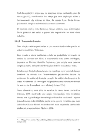 75
final da sessão livre com o que ele aprendeu com a explicação antes da
sessão guiada), substituímos esta etapa por uma explicação sobre o
funcionamento do sistema ao final da sessão livre. Desta forma,
poderíamos atingir o mesmo resultado mais facilmente.
De maneira a servir como base para futuras análises, todas as interações
foram gravadas em vídeo e podem ser requisitadas ao autor deste
trabalho.
5.4.1.2 Tratamento de dados
Com relação a etapa quantitativa, o processamento de dados padrão ao
universo estatístico32 foi usado.
Com relação a etapa qualitativa, a falta de praticidade recorrente na
análise do discurso nos levou a experimentar uma outra abordagem,
inspirada na Discount Usability Engineering, que propõe uma maneira
simples e efetiva para extrair informações do think aloud; tomar notas.
Estudos com think aloud conduzidos na psicologia e por especialistas em
interfaces de usuário são frequentemente processados através de
protocolos de análise de texto (a exemplo da análise do discurso) e de
vídeo. No entanto, tal abordagem se apresenta como custosa por fatores
de tempo e de demanda de especialistas (Nielsen, 1994).
Como alternativa, uma série de estudos de casos foram conduzidos
(Nielsen, 1993) mostrando que leigos conseguiriam bons resultados
mesmo sem o grande rigor metodológico da análise tradicional - apenas
tomando notas. A flexibilidade ganha neste aspecto permitiria que mais
ciclos de avaliação fossem realizados com mais frequência, otimizando
ainda mais seus resultados (Nielsen, 1994).
32 http://www.utexas.edu/academic/ctl/assessment/iar/research/report/survey-
analyze.php
 