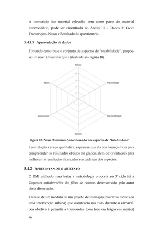76
A transcrição do material coletado, bem como parte do material
intermediário, pode ser encontrada no Anexo III – Dados 3º Ciclo:
Transcrições, Notas e Resultado do questionário.
5.4.1.3 Apresentação de dados
Tomando como base o conjunto de aspectos de “tocabilidade”, propõe-
se um novo Dimension Space (ilustrado na Figura 10).
Figura 10. Novo Dimension Space baseado nos aspectos de “tocabilidade”
Com relação a etapa qualitativa, espera-se que ela nos forneça dicas para
compreender os resultados obtidos no gráfico, além de orientações para
melhorar os resultados alcançados em cada um dos aspectos.
5.4.2 APRESENTANDO O ARTEFATO
O DMI utilizado para testar a metodologia proposta no 3º ciclo foi a
Orquestra anticibernética dos filhos de Asimov, desenvolvido pelo autor
desta dissertação.
Trata-se de um módulo de um projeto de instalação interativa móvel (ou
uma intervenção urbana) que acontecerá nas ruas durante o carnaval.
Seu objetivo é permitir a transeuntes (com foco em leigos em música)
 