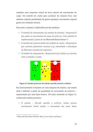 77
controlar uma orquestra virtual de frevo através de movimentos do
corpo. Tal controle foi criado para acontecer de maneira livre, sem
nenhum conjunto predefinido de gestos (qualquer movimento corporal
gerará um resultado sonoro).
Para tanto o sistema é subdividido em três módulos:
• O módulo de rastreamento (ou módulo de entrada) – Responsável
por captar os movimentos do corpo do performer. Este módulo foi
implementado a partir de um Microsoft Kinect Sensor 33;
• O módulo de expressividade (ou módulo de saída) – Responsável
por controlar parâmetros musicais (e.g. intensidade e articulação
de diferentes camadas da orquestra);
• O módulo de mapeamento – Responsável por realizar as conexões
entre a entrada e a saída.
Figura 11. Estados possíveis do sistema: parado, normal e eufórico
Seu funcionamento é baseado em uma máquina de estados, cujo estado
atual é definido a partir da quantidade de movimento do performer –
representado por uma barra branca. Tal como mostrado na Figura 11,
existem três estados possíveis:
• O parado - Ativado quando o performer realiza poucos
movimentos. Neste estado, o movimento das mãos libera
33 Microsoft Xbox Kinect Website. http://www.xbox.com/kinect
 