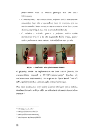78
pontualmente notas da melodia principal, mas com baixa
intensidade;
• O intermediário - Ativado quando o performer realiza movimentos
moderados (que não se enquadram nem no primeiro, nem no
terceiro estado). Neste estado, o movimento das mãos libera notas
da melodia principal, mas com intensidade moderada;
• O eufórico – Ativado quando o performer realiza vários
movimentos bruscos e de alta magnitude. Neste estado, quanto
mais o performer se mexe, maior a intensidade do som gerado.
Figura 12. Performer interagindo com o sistema
O protótipo inicial foi implementado em Pure Data34 (módulo de
expressividade musical) e C++/Openframeworks35 (módulo de
rastreamento e mapeamento), com o protocolo Open Sound Control36
(OSC) para intermediar a comunicação entre as tecnologias.
Para mais informações sobre como usuários interagem com o sistema
(também ilustrado na Figura 12), um vídeo ilustrativo está disponível na
internet 37.
34 http://puredata.info/
35 http://openframeworks.cc/
36 http://opensoundcontrol.org/
37 http://youtu.be/VenybfgMdK8
 
