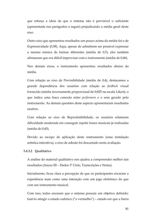 81
que reforça a ideia de que o sistema não é previsível o suficiente
(apresentada nos parágrafos a seguir) prejudicando a média geral deste
eixo.
Outro eixo que apresentou resultados um pouco acima da média foi o de
Expressividade (0,58). Aqui, apesar de admitirem ser possível expressar
a mesma música de formas diferentes (média de 0,7), eles também
afirmaram que era difícil improvisar com o instrumento (média de 0,46).
Nos demais eixos, o instrumento apresentou resultados abaixo da
média.
Com relação ao eixo de Previsibilidade (média de 0,4), destacamos a
grande dependência dos usuários com relação ao feedback visual
fornecido (média inversamente proporcional de 0,825 na escala Likert), o
que indica uma fraca conexão entre performers e o som gerado pelo
instrumento. As demais questões deste aspecto apresentaram resultados
neutros.
Com relação ao eixo de Reprodutibilidade, os usuários relataram
dificuldade moderada em conseguir repetir frases musicais já realizadas
(média de 0,45).
Devido ao escopo de aplicação deste instrumento (uma instalação
artística interativa), o eixo de adesão foi descartado nesta avaliação.
5.4.3.2 Qualitativo
A análise do material qualitativo nos ajudou a compreender melhor tais
resultados (Anexo III – Dados 3º Ciclo, Transcrições e Notas).
Inicialmente, ficou clara a percepção de que os participantes encaram a
experiência mais como uma interação com um jogo eletrônico do que
com um instrumento musical.
Com isso, todos encaram que o sistema possuía um objetivo definido:
fazê-lo atingir o estado eufórico (“o vermelho”) – estado em que a barra
 