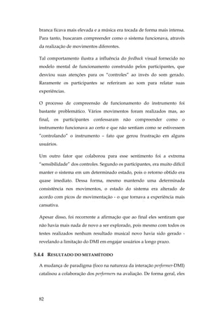82
branca ficava mais elevada e a música era tocada de forma mais intensa.
Para tanto, buscaram compreender como o sistema funcionava, através
da realização de movimentos diferentes.
Tal comportamento ilustra a influência do feedback visual fornecido no
modelo mental de funcionamento construído pelos participantes, que
desviou suas atenções para os “controles” ao invés do som gerado.
Raramente os participantes se referiram ao som para relatar suas
experiências.
O processo de compreensão de funcionamento do instrumento foi
bastante problemático. Vários movimentos foram realizados mas, ao
final, os participantes confessaram não compreender como o
instrumento funcionava ao certo e que não sentiam como se estivessem
”controlando” o instrumento – fato que gerou frustração em alguns
usuários.
Um outro fator que colaborou para esse sentimento foi a extrema
“sensibilidade” dos controles. Segundo os participantes, era muito difícil
manter o sistema em um determinado estado, pois o retorno obtido era
quase imediato. Dessa forma, mesmo mantendo uma determinada
consistência nos movimentos, o estado do sistema era alterado de
acordo com picos de movimentação - o que tornava a experiência mais
cansativa.
Apesar disso, foi recorrente a afirmação que ao final eles sentiram que
não havia mais nada de novo a ser explorado, pois mesmo com todos os
testes realizados nenhum resultado musical novo havia sido gerado -
revelando a limitação do DMI em engajar usuários a longo prazo.
5.4.4 RESULTADO DO METAMÉTODO
A mudança de paradigma (foco na natureza da interação performer-DMI)
catalisou a colaboração dos performers na avaliação. De forma geral, eles
 