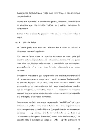 83
tiveram mais facilidade para relatar suas experiências e para responder
os questionários.
Além disso, o processo se tornou mais prático, mantendo um bom nível
de resultado que nos permitiu verificar os principais problemas do
instrumento.
Pontos fortes e fracos do processo serão analisados nas subseções a
seguir.
5.4.4.1 Coleta de dados
De forma geral, uma mudança ocorrida no 3º ciclo se destaca: a
eliminação das sessões guiadas.
Nas sessões livres, todos os usuários relataram ter como principal
objetivo tentar compreender como o sistema funcionava. Tal foco gerou
uma série de feedbacks relacionados a usabilidade do instrumento,
principalmente sobre como torná-lo mais interessante para novos
usuários.
No entanto, constatamos que a experiência com um instrumento musical
não se resume apenas a um primeiro contato – a exemplo do sugerido
no contexto de jogos (Amaya et al., 2008). Ele se constrói a partir de um
processo longo de convivência, seja individual (através do seu estudo),
seja coletiva (bandas, orquestras, Jams, etc.). Dessa forma, se queremos
alcançar um processo de avaliação mais completo, teremos que expandir
esta avaliação a estes outros momentos.
Constatamos também que certos aspectos de “tocabilidade” tal como
apresentados podem apresentar redundância – mais especificamente
entre os aspectos de reprodutibilidade (que poderia estar contido dentro
do aspecto de expressividade) e de previsibilidade (que poderia estar
contido dentro do aspecto de controle). Além disso, nenhum espaço foi
deixado para a avaliação do corpo do DMI – aspecto eliminado na
 