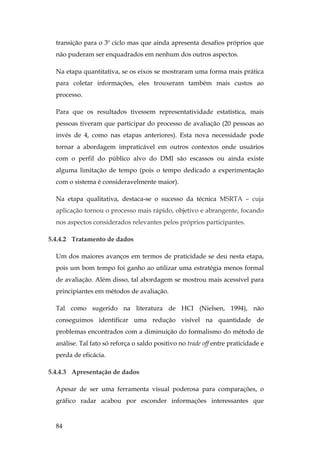 84
transição para o 3º ciclo mas que ainda apresenta desafios próprios que
não puderam ser enquadrados em nenhum dos outros aspectos.
Na etapa quantitativa, se os eixos se mostraram uma forma mais prática
para coletar informações, eles trouxeram também mais custos ao
processo.
Para que os resultados tivessem representatividade estatística, mais
pessoas tiveram que participar do processo de avaliação (20 pessoas ao
invés de 4, como nas etapas anteriores). Esta nova necessidade pode
tornar a abordagem impraticável em outros contextos onde usuários
com o perfil do público alvo do DMI são escassos ou ainda existe
alguma limitação de tempo (pois o tempo dedicado a experimentação
com o sistema é consideravelmente maior).
Na etapa qualitativa, destaca-se o sucesso da técnica MSRTA – cuja
aplicação tornou o processo mais rápido, objetivo e abrangente, focando
nos aspectos considerados relevantes pelos próprios participantes.
5.4.4.2 Tratamento de dados
Um dos maiores avanços em termos de praticidade se deu nesta etapa,
pois um bom tempo foi ganho ao utilizar uma estratégia menos formal
de avaliação. Além disso, tal abordagem se mostrou mais acessível para
principiantes em métodos de avaliação.
Tal como sugerido na literatura de HCI (Nielsen, 1994), não
conseguimos identificar uma redução visível na quantidade de
problemas encontrados com a diminuição do formalismo do método de
análise. Tal fato só reforça o saldo positivo no trade off entre praticidade e
perda de eficácia.
5.4.4.3 Apresentação de dados
Apesar de ser uma ferramenta visual poderosa para comparações, o
gráfico radar acabou por esconder informações interessantes que
 