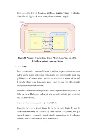88
Estes aspectos (corpo, balanço, controle, expressividade e adesão),
ilustrados na Figura 14, serão esboçados nas seções a seguir.
Figura 14. Aspectos de experiência de uso (“tocabilidade”) de um DMI,
definidos a partir do esquema clássico
6.2.1 CORPO
Uma vez definido o módulo de entrada, saída e mapeamento temos uma
outra tarefa: como apresentar fisicamente este instrumento para seu
público-alvo? Como escolher os materiais e as cores a serem utilizados?
E características como tamanho e peso – que por sua vez influenciarão
na ergonomia do instrumento?
Decisões como essas desempenharão papel importante no sucesso ou na
falha do novo DMI, pois influencia diretamente a visão que o público
terá do instrumento.
A este aspecto chamaremos de corpo do DMI.
Podemos perceber a importância do corpo na experiência de uso do
instrumento também no contexto de instrumentos tradicionais, em que
elementos como ergonomia e aparência são frequentemente levados em
conta na hora de adquirir um novo instrumento.
 