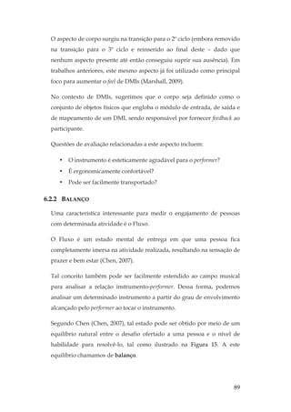 89
O aspecto de corpo surgiu na transição para o 2º ciclo (embora removido
na transição para o 3º ciclo e reinserido ao final deste – dado que
nenhum aspecto presente até então conseguiu suprir sua ausência). Em
trabalhos anteriores, este mesmo aspecto já foi utilizado como principal
foco para aumentar o feel de DMIs (Marshall, 2009).
No contexto de DMIs, sugerimos que o corpo seja definido como o
conjunto de objetos físicos que engloba o módulo de entrada, de saída e
de mapeamento de um DMI, sendo responsável por fornecer feedback ao
participante.
Questões de avaliação relacionadas a este aspecto incluem:
• O instrumento é esteticamente agradável para o performer?
• É ergonomicamente confortável?
• Pode ser facilmente transportado?
6.2.2 BALANÇO
Uma característica interessante para medir o engajamento de pessoas
com determinada atividade é o Fluxo.
O Fluxo é um estado mental de entrega em que uma pessoa fica
completamente imersa na atividade realizada, resultando na sensação de
prazer e bem estar (Chen, 2007).
Tal conceito também pode ser facilmente estendido ao campo musical
para analisar a relação instrumento-performer. Dessa forma, podemos
analisar um determinado instrumento a partir do grau de envolvimento
alcançado pelo performer ao tocar o instrumento.
Segundo Chen (Chen, 2007), tal estado pode ser obtido por meio de um
equilíbrio natural entre o desafio ofertado a uma pessoa e o nível de
habilidade para resolvê-lo, tal como ilustrado na Figura 15. A este
equilíbrio chamamos de balanço.
 