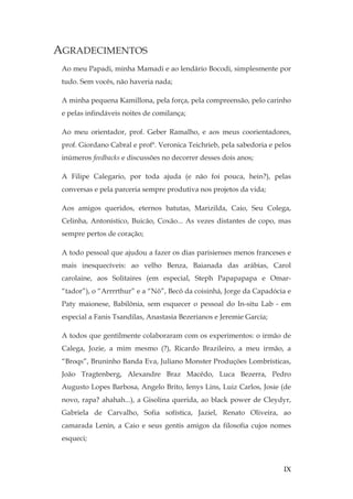 IX
AGRADECIMENTOS
Ao meu Papadi, minha Mamadi e ao lendário Bocodi, simplesmente por
tudo. Sem vocês, não haveria nada;
A minha pequena Kamillona, pela força, pela compreensão, pelo carinho
e pelas infindáveis noites de comilança;
Ao meu orientador, prof. Geber Ramalho, e aos meus coorientadores,
prof. Giordano Cabral e profª. Veronica Teichrieb, pela sabedoria e pelos
inúmeros feedbacks e discussões no decorrer desses dois anos;
A Filipe Calegario, por toda ajuda (e não foi pouca, hein?), pelas
conversas e pela parceria sempre produtiva nos projetos da vida;
Aos amigos queridos, eternos batutas, Marizilda, Caio, Seu Colega,
Celinha, Antonístico, Buicão, Coxão... As vezes distantes de copo, mas
sempre pertos de coração;
A todo pessoal que ajudou a fazer os dias parisienses menos franceses e
mais inesquecíveis: ao velho Benza, Baianada das arábias, Carol
carolaine, aos Solitaires (em especial, Steph Papapapapa e Omar-
“tador”), o “Arrrrthur” e a “Nô”, Becô da coisinhá, Jorge da Capadócia e
Paty maionese, Babilônia, sem esquecer o pessoal do In-situ Lab - em
especial a Fanis Tsandilas, Anastasia Bezerianos e Jeremie Garcia;
A todos que gentilmente colaboraram com os experimentos: o irmão de
Calega, Jozie, a mim mesmo (?), Ricardo Brazileiro, a meu irmão, a
“Broqs”, Bruninho Banda Eva, Juliano Monster Produções Lombrísticas,
João Tragtenberg, Alexandre Braz Macêdo, Luca Bezerra, Pedro
Augusto Lopes Barbosa, Angelo Brito, Ienys Lins, Luiz Carlos, Josie (de
novo, rapa? ahahah...), a Gisolina querida, ao black power de Cleydyr,
Gabriela de Carvalho, Sofia sofística, Jaziel, Renato Oliveira, ao
camarada Lenin, a Caio e seus gentis amigos da filosofia cujos nomes
esqueci;
 