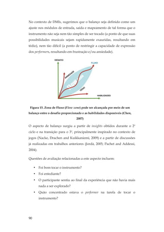 90
No contexto de DMIs, sugerimos que o balanço seja definido como um
ajuste nos módulos de entrada, saída e mapeamento de tal forma que o
instrumento não seja nem tão simples de ser tocado (a ponto de que suas
possibilidades musicais sejam rapidamente exauridas, resultando em
tédio), nem tão difícil (a ponto de restringir a capacidade de expressão
dos performers, resultando em frustração e/ou ansiedade).
Figura 15. Zona de Fluxo (Flow zone) pode ser alcançada por meio de um
balanço entre o desafio proporcionado e as habilidades disponíveis (Chen,
2007)
O aspecto de balanço surgiu a partir de insights obtidos durante o 2º
ciclo e na transição para o 3º, principalmente inspirado no contexto de
jogos (Nacke, Drachen and Kuikkaniemi, 2009) e a partir de discussões
já realizadas em trabalhos anteriores (Jordà, 2005; Pachet and Addessi,
2004).
Questões de avaliação relacionadas a este aspecto incluem:
• Foi bom tocar o instrumento?
• Foi entediante?
• O participante sentiu ao final da experiência que não havia mais
nada a ser explorado?
• Quão concentrado estava o performer na tarefa de tocar o
instrumento?
 