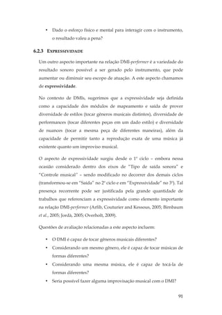 91
• Dado o esforço físico e mental para interagir com o instrumento,
o resultado valeu a pena?
6.2.3 EXPRESSIVIDADE
Um outro aspecto importante na relação DMI-performer é a variedade do
resultado sonoro possível a ser gerado pelo instrumento, que pode
aumentar ou diminuir seu escopo de atuação. A este aspecto chamamos
de expressividade.
No contexto de DMIs, sugerimos que a expressividade seja definida
como a capacidade dos módulos de mapeamento e saída de prover
diversidade de estilos (tocar gêneros musicais distintos), diversidade de
performances (tocar diferentes peças em um dado estilo) e diversidade
de nuances (tocar a mesma peça de diferentes maneiras), além da
capacidade de permitir tanto a reprodução exata de uma música já
existente quanto um improviso musical.
O aspecto de expressividade surgiu desde o 1º ciclo – embora nessa
ocasião considerado dentro dos eixos de “Tipo de saída sonora” e
“Controle musical” – sendo modificado no decorrer dos demais ciclos
(transformou-se em “Saída” no 2º ciclo e em “Expressividade” no 3º). Tal
presença recorrente pode ser justificada pela grande quantidade de
trabalhos que referenciam a expressividade como elemento importante
na relação DMI-performer (Arfib, Couturier and Kessous, 2005; Birnbaum
et al., 2005; Jordà, 2005; Overholt, 2009).
Questões de avaliação relacionadas a este aspecto incluem:
• O DMI é capaz de tocar gêneros musicais diferentes?
• Considerando um mesmo gênero, ele é capaz de tocar músicas de
formas diferentes?
• Considerando uma mesma música, ele é capaz de tocá-la de
formas diferentes?
• Seria possível fazer alguma improvisação musical com o DMI?
 