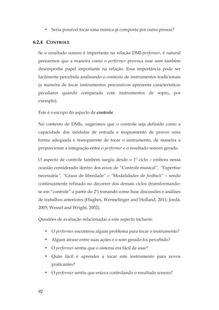 92
• Seria possível tocar uma música já composta por outra pessoa?
6.2.4 CONTROLE
Se o resultado sonoro é importante na relação DMI-performer, é natural
pensarmos que a maneira como o performer provoca esse som também
desempenhe papel importante na relação. Essa importância pode ser
facilmente percebida analisando o contexto de instrumentos tradicionais
(a maneira de tocar instrumentos percussivos apresenta características
peculiares quando comparada com instrumentos de sopro, por
exemplo).
Este é o escopo do aspecto de controle.
No contexto de DMIs, sugerimos que o controle seja definido como a
capacidade dos módulos de entrada e mapeamento de prover uma
forma adequada e transparente de tocar o instrumento, de maneira a
proporcionar a integração entre o performer e o resultado sonoro gerado.
O aspecto de controle também surgiu desde o 1º ciclo – embora nessa
ocasião considerado dentro dos eixos de “Controle musical”, “Expertise
necessária”, “Graus de liberdade” e “Modalidades de feedback” – sendo
continuamente refinado no decorrer dos demais ciclos (transformando-
se em “controle” a partir do 2º) tomando como base discussões e análises
de trabalhos anteriores (Hughes, Wermelinger and Holland, 2011; Jordà,
2005; Wessel and Wright, 2002).
Questões de avaliação relacionadas a este aspecto incluem:
• O performer encontrou algum problema para tocar o instrumento?
• Algum atraso entre suas ações e o som gerado foi percebido?
• O performer sentiu que o sistema era fácil de usar?
• Quão fácil é aprender a tocar este instrumento para novos
praticantes?
• O performer sentiu que estava controlando o resultado sonoro?
 