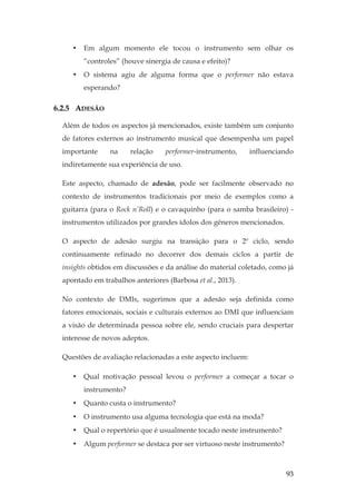 93
• Em algum momento ele tocou o instrumento sem olhar os
“controles” (houve sinergia de causa e efeito)?
• O sistema agiu de alguma forma que o performer não estava
esperando?
6.2.5 ADESÃO
Além de todos os aspectos já mencionados, existe também um conjunto
de fatores externos ao instrumento musical que desempenha um papel
importante na relação performer-instrumento, influenciando
indiretamente sua experiência de uso.
Este aspecto, chamado de adesão, pode ser facilmente observado no
contexto de instrumentos tradicionais por meio de exemplos como a
guitarra (para o Rock n’Roll) e o cavaquinho (para o samba brasileiro) -
instrumentos utilizados por grandes ídolos dos gêneros mencionados.
O aspecto de adesão surgiu na transição para o 2º ciclo, sendo
continuamente refinado no decorrer dos demais ciclos a partir de
insights obtidos em discussões e da análise do material coletado, como já
apontado em trabalhos anteriores (Barbosa et al., 2013).
No contexto de DMIs, sugerimos que a adesão seja definida como
fatores emocionais, sociais e culturais externos ao DMI que influenciam
a visão de determinada pessoa sobre ele, sendo cruciais para despertar
interesse de novos adeptos.
Questões de avaliação relacionadas a este aspecto incluem:
• Qual motivação pessoal levou o performer a começar a tocar o
instrumento?
• Quanto custa o instrumento?
• O instrumento usa alguma tecnologia que está na moda?
• Qual o repertório que é usualmente tocado neste instrumento?
• Algum performer se destaca por ser virtuoso neste instrumento?
 