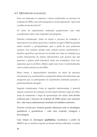 94
6.3 MÉTODOS DE AVALIAÇÃO
Uma vez esboçados os aspectos a serem considerados no processo de
avaliação de DMIs, uma outra pergunta se revela importante: “qual seria
a melhor forma de fazê-lo?”.
Os ciclos de experimentos realizados proporcionou uma série
considerações sobre como responder esta pergunta.
Primeira consideração: Antes de iniciar o processo de avaliação, é
necessário ter em mente qual seria o contexto no qual o DMI em questão
estará inserido e, principalmente, qual o perfil de seus potenciais
usuários. Isso acontece porque cada contexto possui características e
desafios específicos, que devem ser levados em conta na avaliação (e.g.
avaliar instrumentos de música eletroacústica com pessoas que não
apreciam o gênero pode introduzir ruído nos resultados). Com isso,
esperamos que os feedbacks obtidos sejam mais ricos e contextualizados
com o cenário real de uso dos DMIs.
Dessa forma, é imprescindível introduzir no início do processo
mecanismos (e.g. questionários ou perguntas diretas em entrevistas) que
assegurem que os participantes do experimento realmente possuem o
perfil inicialmente desejado.
Segunda consideração: Como já sugerido anteriormente, é possível
separar o processo de avaliação em três etapas distintas: etapa de coleta,
etapa de tratamento e etapa de apresentação dos dados. Esta divisão
evidencia que o processo de avaliação de DMIs possui uma estrutura
fixa – fato nunca explicitamente ressaltado em trabalhos anteriores.
Terceira consideração: Existem grandes diferenças entre as abordagens
qualitativas e quantitativas – cada uma contendo vantagens e
desvantagens.
Com relação às abordagens qualitativas, ressaltamos o poder da
MSRTA que se mostrou superior às demais técnicas utilizadas. Levando
 
