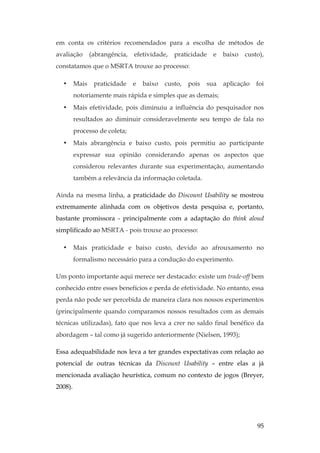 95
em conta os critérios recomendados para a escolha de métodos de
avaliação (abrangência, efetividade, praticidade e baixo custo),
constatamos que o MSRTA trouxe ao processo:
• Mais praticidade e baixo custo, pois sua aplicação foi
notoriamente mais rápida e simples que as demais;
• Mais efetividade, pois diminuiu a influência do pesquisador nos
resultados ao diminuir consideravelmente seu tempo de fala no
processo de coleta;
• Mais abrangência e baixo custo, pois permitiu ao participante
expressar sua opinião considerando apenas os aspectos que
considerou relevantes durante sua experimentação, aumentando
também a relevância da informação coletada.
Ainda na mesma linha, a praticidade do Discount Usability se mostrou
extremamente alinhada com os objetivos desta pesquisa e, portanto,
bastante promissora - principalmente com a adaptação do think aloud
simplificado ao MSRTA - pois trouxe ao processo:
• Mais praticidade e baixo custo, devido ao afrouxamento no
formalismo necessário para a condução do experimento.
Um ponto importante aqui merece ser destacado: existe um trade-off bem
conhecido entre esses benefícios e perda de efetividade. No entanto, essa
perda não pode ser percebida de maneira clara nos nossos experimentos
(principalmente quando comparamos nossos resultados com as demais
técnicas utilizadas), fato que nos leva a crer no saldo final benéfico da
abordagem – tal como já sugerido anteriormente (Nielsen, 1993);
Essa adequabilidade nos leva a ter grandes expectativas com relação ao
potencial de outras técnicas da Discount Usability – entre elas a já
mencionada avaliação heurística, comum no contexto de jogos (Breyer,
2008).
 
