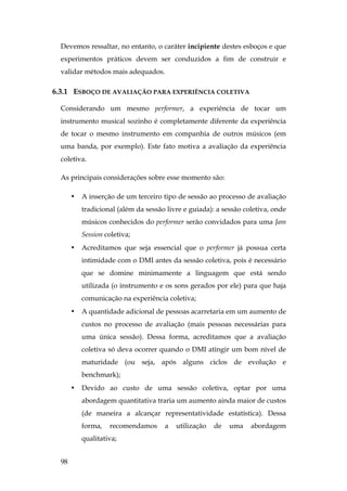 98
Devemos ressaltar, no entanto, o caráter incipiente destes esboços e que
experimentos práticos devem ser conduzidos a fim de construir e
validar métodos mais adequados.
6.3.1 ESBOÇO DE AVALIAÇÃO PARA EXPERIÊNCIA COLETIVA
Considerando um mesmo performer, a experiência de tocar um
instrumento musical sozinho é completamente diferente da experiência
de tocar o mesmo instrumento em companhia de outros músicos (em
uma banda, por exemplo). Este fato motiva a avaliação da experiência
coletiva.
As principais considerações sobre esse momento são:
• A inserção de um terceiro tipo de sessão ao processo de avaliação
tradicional (além da sessão livre e guiada): a sessão coletiva, onde
músicos conhecidos do performer serão convidados para uma Jam
Session coletiva;
• Acreditamos que seja essencial que o performer já possua certa
intimidade com o DMI antes da sessão coletiva, pois é necessário
que se domine minimamente a linguagem que está sendo
utilizada (o instrumento e os sons gerados por ele) para que haja
comunicação na experiência coletiva;
• A quantidade adicional de pessoas acarretaria em um aumento de
custos no processo de avaliação (mais pessoas necessárias para
uma única sessão). Dessa forma, acreditamos que a avaliação
coletiva só deva ocorrer quando o DMI atingir um bom nível de
maturidade (ou seja, após alguns ciclos de evolução e
benchmark);
• Devido ao custo de uma sessão coletiva, optar por uma
abordagem quantitativa traria um aumento ainda maior de custos
(de maneira a alcançar representatividade estatística). Dessa
forma, recomendamos a utilização de uma abordagem
qualitativa;
 