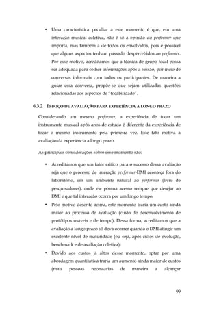 99
• Uma característica peculiar a este momento é que, em uma
interação musical coletiva, não é só a opinião do performer que
importa, mas também a de todos os envolvidos, pois é possível
que alguns aspectos tenham passado despercebidos ao performer.
Por esse motivo, acreditamos que a técnica de grupo focal possa
ser adequada para colher informações após a sessão, por meio de
conversas informais com todos os participantes. De maneira a
guiar essa conversa, propõe-se que sejam utilizadas questões
relacionadas aos aspectos de “tocabilidade”.
6.3.2 ESBOÇO DE AVALIAÇÃO PARA EXPERIÊNCIA A LONGO PRAZO
Considerando um mesmo performer, a experiência de tocar um
instrumento musical após anos de estudo é diferente da experiência de
tocar o mesmo instrumento pela primeira vez. Este fato motiva a
avaliação da experiência a longo prazo.
As principais considerações sobre esse momento são:
• Acreditamos que um fator critico para o sucesso dessa avaliação
seja que o processo de interação performer-DMI aconteça fora do
laboratório, em um ambiente natural ao performer (livre de
pesquisadores), onde ele possua acesso sempre que desejar ao
DMI e que tal interação ocorra por um longo tempo;
• Pelo motivo descrito acima, este momento traria um custo ainda
maior ao processo de avaliação (custo de desenvolvimento de
protótipos usáveis e de tempo). Dessa forma, acreditamos que a
avaliação a longo prazo só deva ocorrer quando o DMI atingir um
excelente nível de maturidade (ou seja, após ciclos de evolução,
benchmark e de avaliação coletiva);
• Devido aos custos já altos desse momento, optar por uma
abordagem quantitativa traria um aumento ainda maior de custos
(mais pessoas necessárias de maneira a alcançar
 