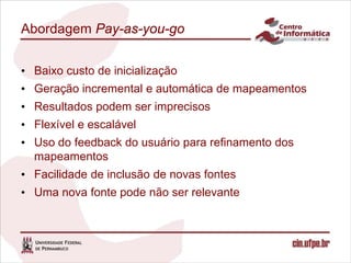Abordagem Pay-as-you-go


• Baixo custo de inicialização
• Geração incremental e automática de mapeamentos
• Resultados podem ser imprecisos
• Flexível e escalável
• Uso do feedback do usuário para refinamento dos
  mapeamentos
• Facilidade de inclusão de novas fontes
• Uma nova fonte pode não ser relevante
 