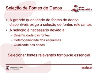 Seleção de Fontes de Dados

• A grande quantidade de fontes de dados
  disponíveis exige a seleção de fontes relevantes
• A seleção é necessário devido a:
  – Dinamicidade das fontes
  – Heterogeneidade dos esquemas
  – Qualidade dos dados


 Selecionar fontes relevantes tornou-se essencial
 