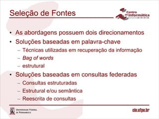 Seleção de Fontes

• As abordagens possuem dois direcionamentos
• Soluções baseadas em palavra-chave
  – Técnicas utilizadas em recuperação da informação
  – Bag of words
  – estrutural
• Soluções baseadas em consultas federadas
  – Consultas estruturadas
  – Estrutural e/ou semântica
  – Reescrita de consultas
 