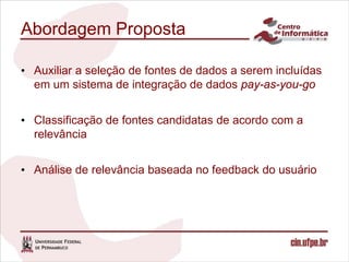 Abordagem Proposta

• Auxiliar a seleção de fontes de dados a serem incluídas
  em um sistema de integração de dados pay-as-you-go


• Classificação de fontes candidatas de acordo com a
  relevância


• Análise de relevância baseada no feedback do usuário
 