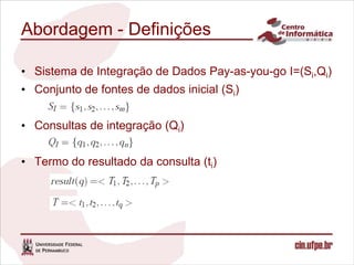Abordagem - Definições

• Sistema de Integração de Dados Pay-as-you-go I=(Si,Qi)
• Conjunto de fontes de dados inicial (Si)


• Consultas de integração (Qi)


• Termo do resultado da consulta (ti)
 